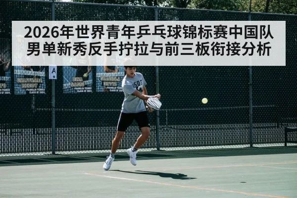 2026年世界青年乒乓球锦标赛中国队男单新秀反手拧拉与前三板衔接分析 - KAIYUN